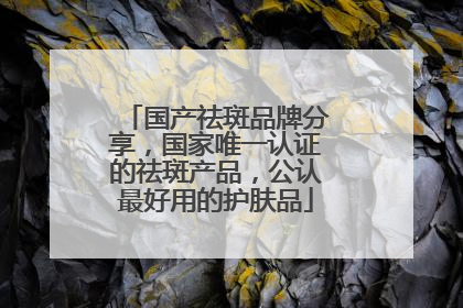 国产祛斑品牌分享，国家唯一认证的祛斑产品，公认最好用的护肤品