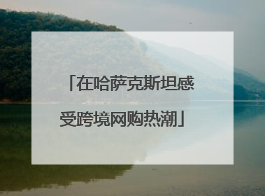 在哈萨克斯坦感受跨境网购热潮