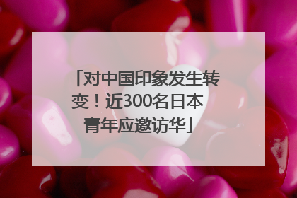 对中国印象发生转变！近300名日本青年应邀访华
