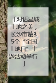 对话星城土地之美，长沙市第35个“全国土地日”主题活动举行