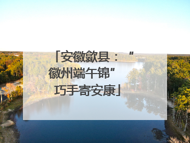 安徽歙县：“徽州端午锦” 巧手寄安康