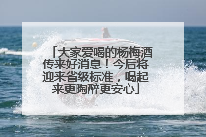 大家爱喝的杨梅酒传来好消息！今后将迎来省级标准，喝起来更陶醉更安心