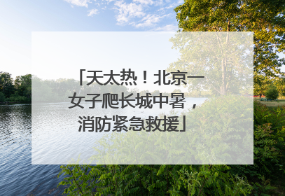 天太热！北京一女子爬长城中暑，消防紧急救援