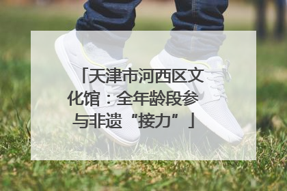 天津市河西区文化馆：全年龄段参与非遗“接力”