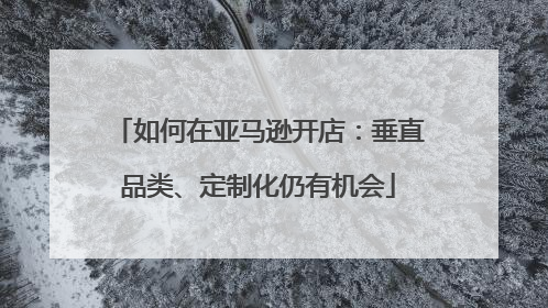 如何在亚马逊开店：垂直品类、定制化仍有机会
