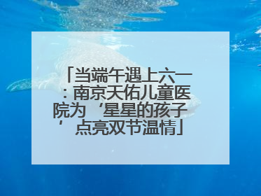 当端午遇上六一：南京天佑儿童医院为‘星星的孩子’点亮双节温情