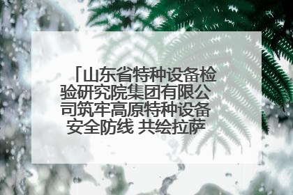 山东省特种设备检验研究院集团有限公司筑牢高原特种设备安全防线 共绘拉萨美好生活画卷