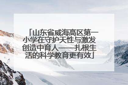 山东省威海高区第一小学在守护天性与激发创造中育人——扎根生活的科学教育更有效