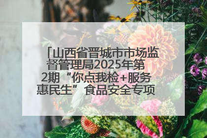 山西省晋城市市场监督管理局2025年第2期“你点我检+服务惠民生”食品安全专项监督抽检信息通告