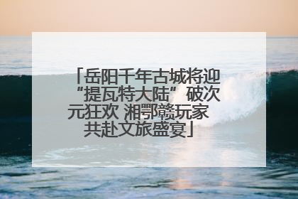 岳阳千年古城将迎“提瓦特大陆”破次元狂欢 湘鄂赣玩家共赴文旅盛宴