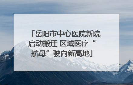 岳阳市中心医院新院启动搬迁 区域医疗“航母”驶向新高地