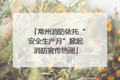 常州消防依托“安全生产月”掀起消防宣传热潮