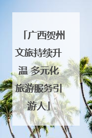 广西贺州文旅持续升温 多元化旅游服务引游人