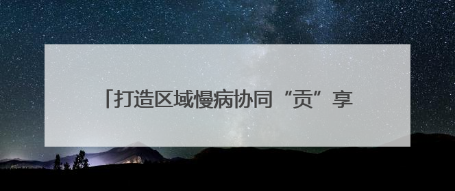 打造区域慢病协同“贡”享健康“中国西部方案” 国家科技重大专项落地自贡