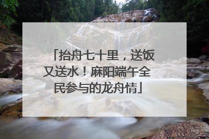 抬舟七十里，送饭又送水！麻阳端午全民参与的龙舟情
