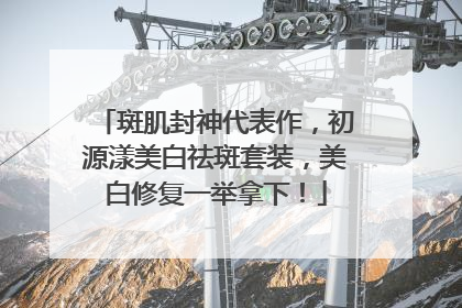 斑肌封神代表作，初源漾美白祛斑套装，美白修复一举拿下！