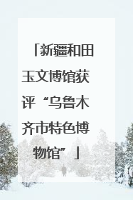 新疆和田玉文博馆获评“乌鲁木齐市特色博物馆”