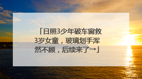 日照3少年破车窗救3岁女童，玻璃划手浑然不顾，后续来了→
