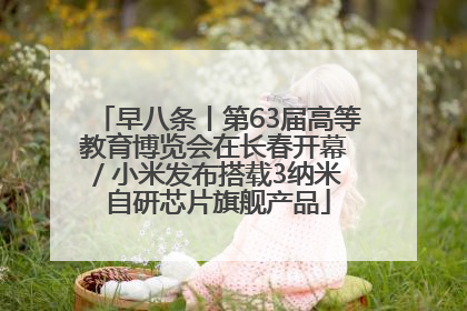 早八条丨第63届高等教育博览会在长春开幕 / 小米发布搭载3纳米自研芯片旗舰产品