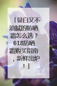 显白又不油腻的防晒霜怎么选？618防晒霜购买指南，新鲜出炉！