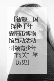 智趣三国探秘千年 襄阳市博物馆互动活动引领青少年“闯关”学历史