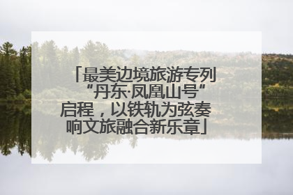 最美边境旅游专列“丹东·凤凰山号”启程，以铁轨为弦奏响文旅融合新乐章