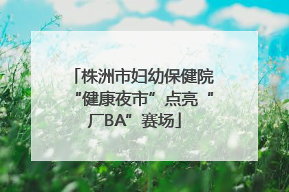 株洲市妇幼保健院“健康夜市”点亮“厂BA”赛场