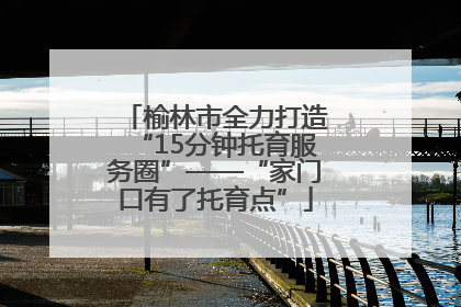 榆林市全力打造“15分钟托育服务圈”——“家门口有了托育点”