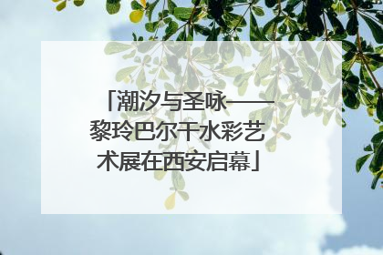 潮汐与圣咏——黎玲巴尔干水彩艺术展在西安启幕