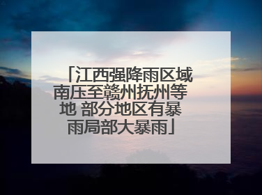 江西强降雨区域南压至赣州抚州等地 部分地区有暴雨局部大暴雨