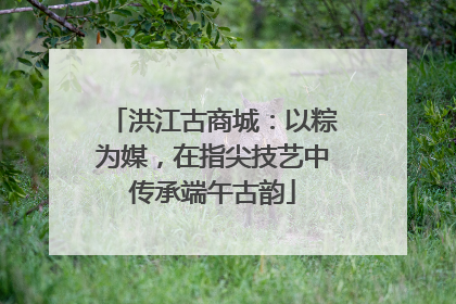洪江古商城：以粽为媒，在指尖技艺中传承端午古韵