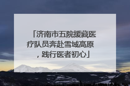 济南市五院援藏医疗队员奔赴雪域高原，践行医者初心