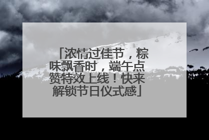 浓情过佳节，粽味飘香时，端午点赞特效上线！快来解锁节日仪式感