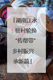 湖南江永：驻村轮换“传帮带” 乡村振兴承新篇