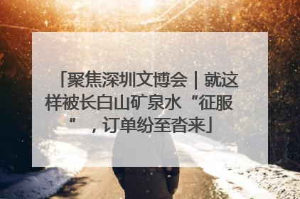 聚焦深圳文博会｜就这样被长白山矿泉水“征服”，订单纷至沓来