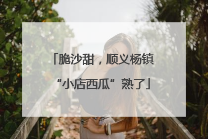 脆沙甜，顺义杨镇“小店西瓜”熟了