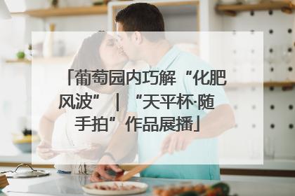 葡萄园内巧解“化肥风波”｜“天平杯·随手拍”作品展播