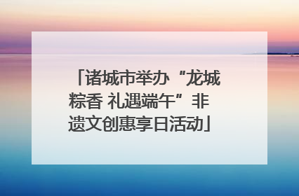诸城市举办“龙城粽香 礼遇端午”非遗文创惠享日活动