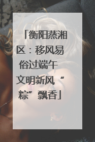 衡阳蒸湘区:移风易俗过端午 文明新风“粽”飘香