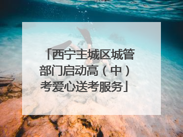 西宁主城区城管部门启动高（中）考爱心送考服务