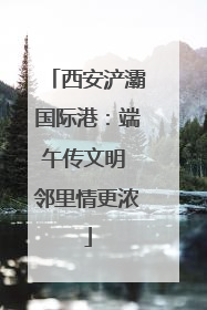 西安浐灞国际港：端午传文明 邻里情更浓