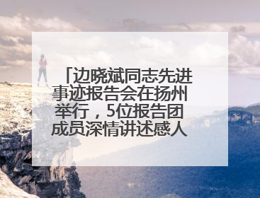 边晓斌同志先进事迹报告会在扬州举行，5位报告团成员深情讲述感人故事和先进事迹