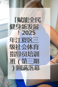 赋能全民健身新发展！2025年江夏区三级社会体育指导员培训班（第三期）圆满落幕