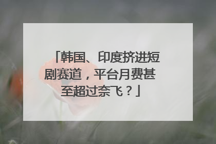 韩国、印度挤进短剧赛道，平台月费甚至超过奈飞？