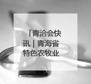 青洽会快讯｜青海省特色农牧业品牌推介签约会举行