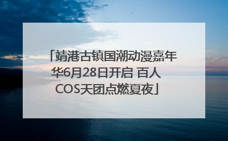 靖港古镇国潮动漫嘉年华6月28日开启 百人COS天团点燃夏夜