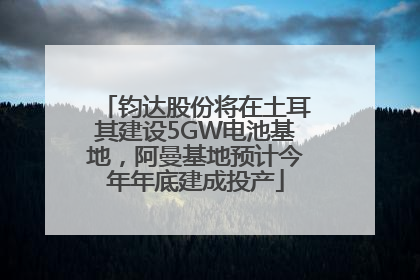 钧达股份将在土耳其建设5GW电池基地,阿曼基地预计今年年底建成投产