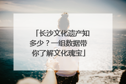长沙文化遗产知多少？一组数据带你了解文化瑰宝