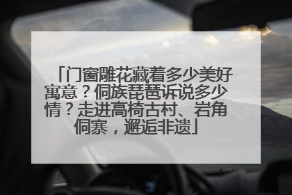 门窗雕花藏着多少美好寓意？侗族琵琶诉说多少情？走进高椅古村、岩角侗寨，邂逅非遗