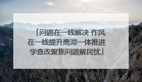 问题在一线解决 作风在一线提升鹰潭一体推进学查改聚焦问题解民忧